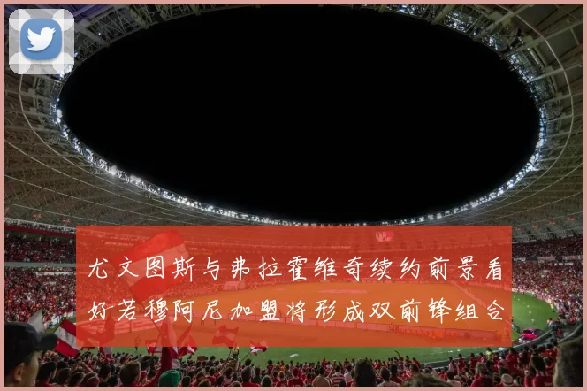 尤文图斯与弗拉霍维奇续约前景看好若穆阿尼加盟将形成双前锋组合