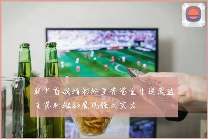新年首战精彩纷呈香港金牛逆袭盐南苏科雄狮展现强大实力
