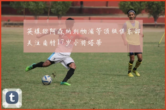 英媒称阿森纳利物浦等顶级俱乐部关注南特17岁小将塔蒂