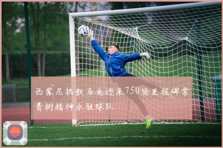 西蒙尼执教马竞迎来750场里程碑常青树精神永驻球队