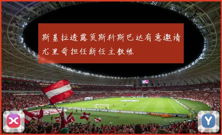 斯基拉透露莫斯科斯巴达有意邀请尤里奇担任新任主教练