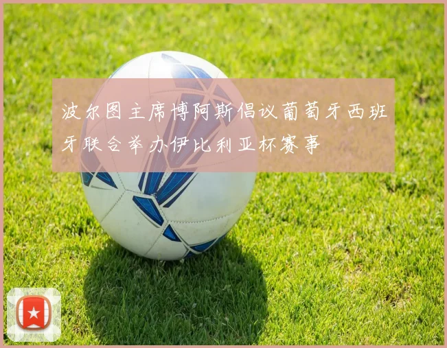 波尔图主席博阿斯倡议葡萄牙西班牙联合举办伊比利亚杯赛事