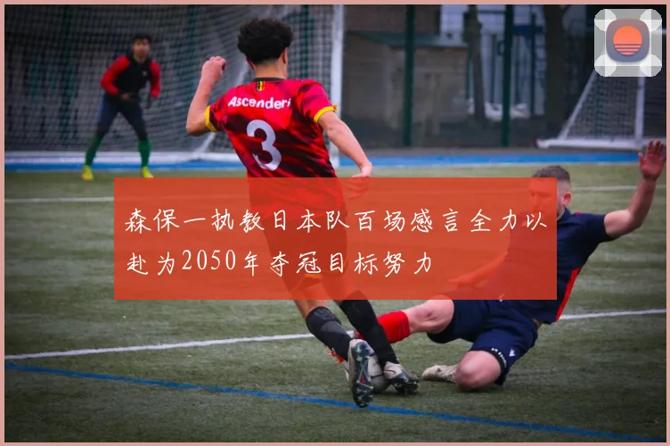 森保一执教日本队百场感言全力以赴为2050年夺冠目标努力