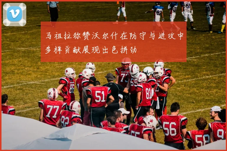 马祖拉称赞沃尔什在防守与进攻中多样贡献展现出色拼劲