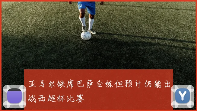 亚马尔缺席巴萨合练但预计仍能出战西超杯比赛