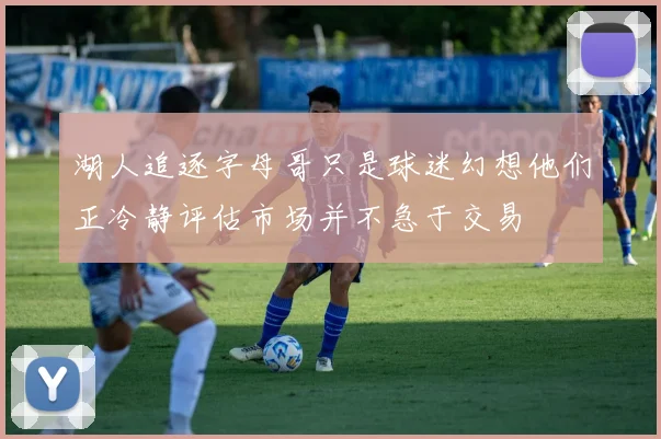 湖人追逐字母哥只是球迷幻想他们正冷静评估市场并不急于交易