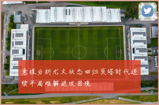 意媒分析尤文状态回归莫塔时代连续平局难解进攻困境