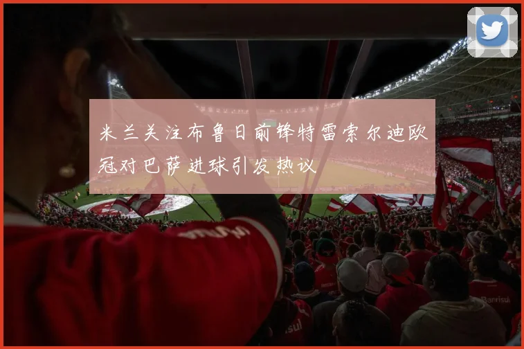 米兰关注布鲁日前锋特雷索尔迪欧冠对巴萨进球引发热议