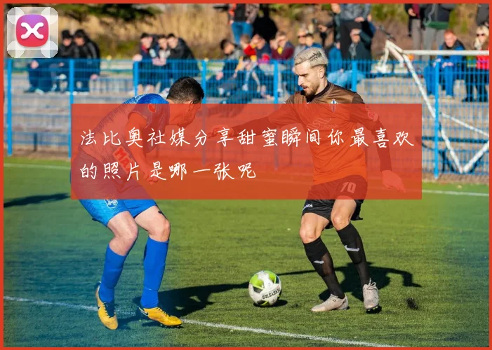 法比奥社媒分享甜蜜瞬间你最喜欢的照片是哪一张呢
