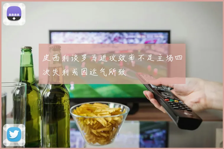 皮西利谈罗马进攻效率不足主场四次失利或因运气所致
