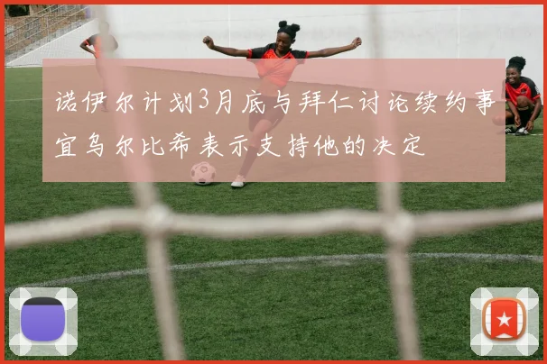 诺伊尔计划3月底与拜仁讨论续约事宜乌尔比希表示支持他的决定
