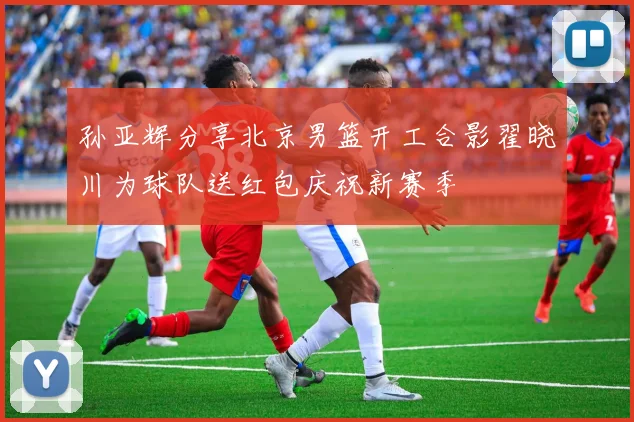 孙亚辉分享北京男篮开工合影翟晓川为球队送红包庆祝新赛季
