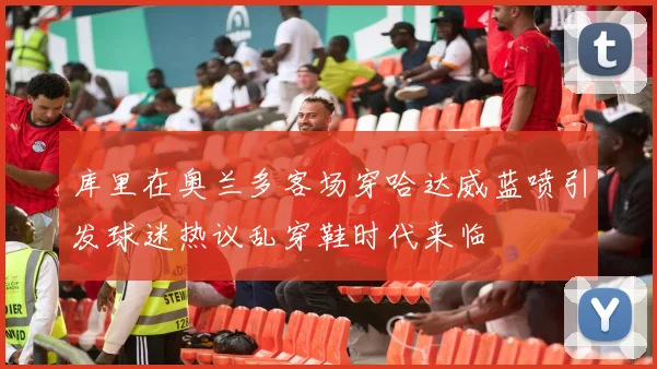 库里在奥兰多客场穿哈达威蓝喷引发球迷热议乱穿鞋时代来临