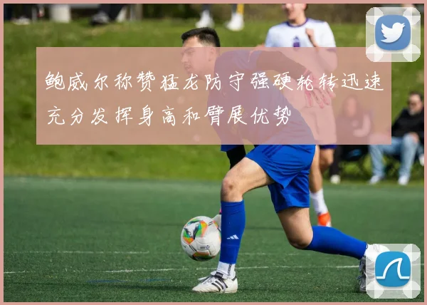 鲍威尔称赞猛龙防守强硬轮转迅速充分发挥身高和臂展优势