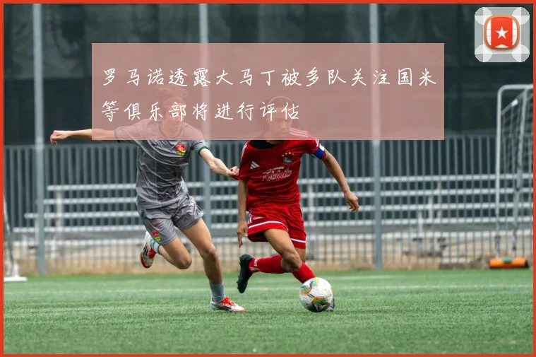 罗马诺透露大马丁被多队关注国米等俱乐部将进行评估