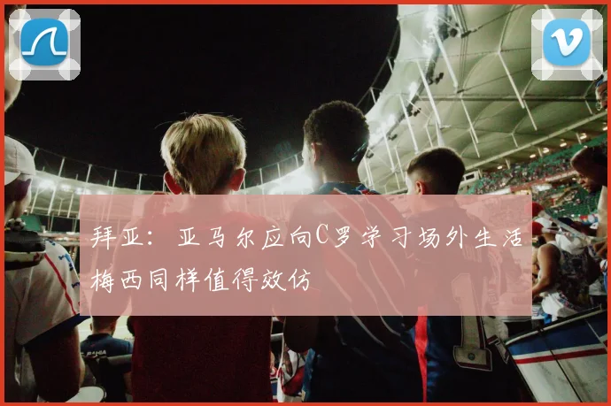 拜亚：亚马尔应向C罗学习场外生活梅西同样值得效仿