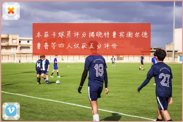 本菲卡球员评分揭晓特鲁宾谢尔德鲁普等四人仅获五分评价