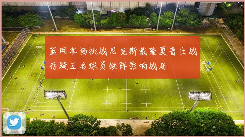 篮网客场挑战尼克斯戴隆夏普出战存疑五名球员缺阵影响战局