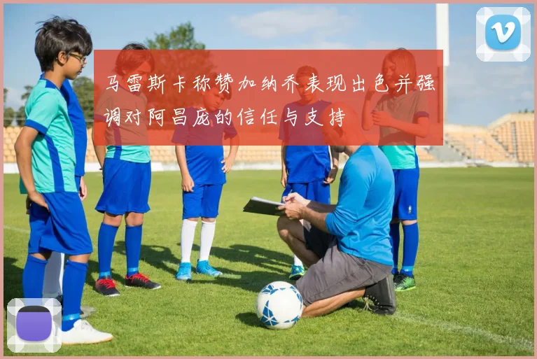 马雷斯卡称赞加纳乔表现出色并强调对阿昌庞的信任与支持