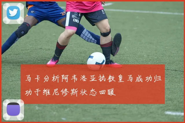 马卡分析阿韦洛亚执教皇马成功归功于维尼修斯状态回暖