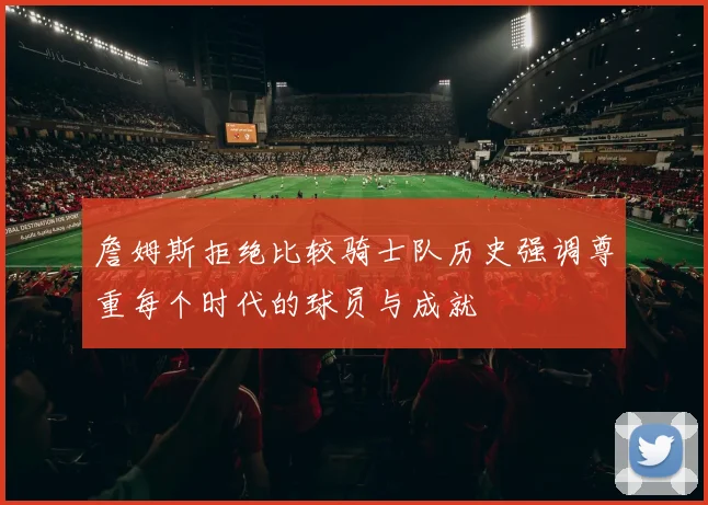 詹姆斯拒绝比较骑士队历史强调尊重每个时代的球员与成就