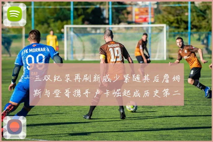 三双纪录再刷新威少紧随其后詹姆斯与登哥携手卢卡崛起成历史第二
