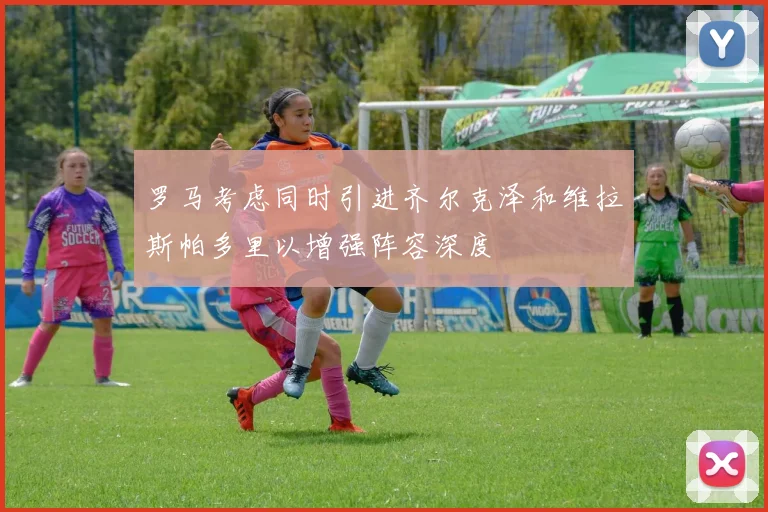 罗马考虑同时引进齐尔克泽和维拉斯帕多里以增强阵容深度