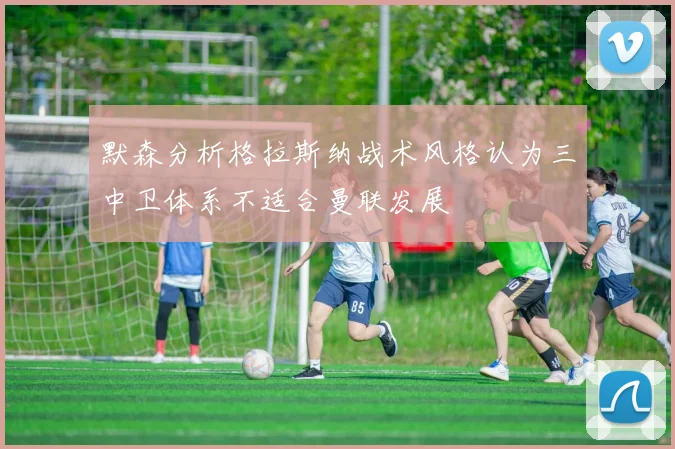 默森分析格拉斯纳战术风格认为三中卫体系不适合曼联发展