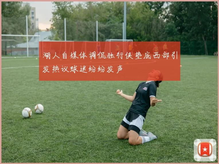 湖人自媒体调侃独行侠垫底西部引发热议球迷纷纷发声